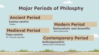 Major Periods of Philosphy
Thales
Ancient Period
Cosmo-centric
St. Thomas Aquinas
Medieval Period
Theo-centric
Rene Descartes
Modern Period
Rationalistic and Scientific
Alfred North Whitehead
Contemporary Period
Anthropocentric
 