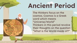 Ancient Period
The thinkers focus on the
cosmos. Cosmos is a Greek
word which means
“Universe/World”
Thinkers in this period revolve
their thoughts on the question
“What is the World made of?”
 