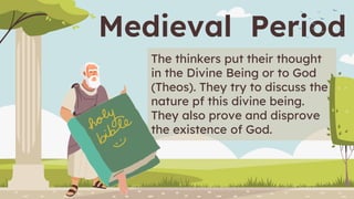 Medieval Period
The thinkers put their thought
in the Divine Being or to God
(Theos). They try to discuss the
nature pf this divine being.
They also prove and disprove
the existence of God.
 