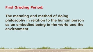 First Grading Period:
The meaning and method of doing
philosophy in relation to the human person
as an embodied being in the world and the
environment
 