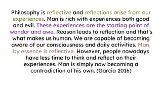 Philosophy is reflective and reflections arise from our
experiences. Man is rich with experiences both good
and evil. These experiences are the starting point of
wonder and awe. Reason leads to reflection and that’s
what makes us human. We are capable of becoming
aware of our consciousness and daily activities. Man,
by essence is reflective. However, people nowadays
have less time to think and reflect on their
experiences. Man is simply now becoming a
contradiction of his own. (Garcia 2016)
 