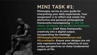 MINI TASK #1:
Philosophy serves as your guide for
interpreting your daily experiences. Your
assignment is to reflect and create five
distinctive and personal philosophical
frameworks encompassing (1) self, (2)
others, (3) family, (4) society/environment,
and (5) God. Craft these frameworks
creatively into a digital output,
incorporating the hashtags
#PhilosophyoftheHumanPerson and
#ILoveSophia. Ensure your designs are not
only expressive but also reflective of your
unique perspectives on these fundamental
aspects of life.
 