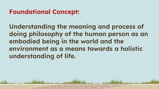 Foundational Concept:
Understanding the meaning and process of
doing philosophy of the human person as an
embodied being in the world and the
environment as a means towards a holistic
understanding of life.
 