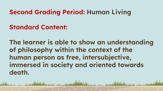 Second Grading Period: Human Living
Standard Content:
The learner is able to show an understanding
of philosophy within the context of the
human person as free, intersubjective,
immersed in society and oriented towards
death.
 