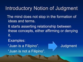 Introductory Notion of Judgment
The mind does not stop in the formation of
ideas and terms.
It starts asserting relationship between
these concepts, either affirming or denying
it.
Examples:
“Juan is a Filipino”.              Judgment
“Juan is not a Filipino”.
 