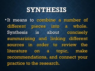 SYNTHESIS
SYNTHESIS
• It means to
It means to combine a number of
combine a number of
different pieces into a whole.
different pieces into a whole.
Synthesis is about
Synthesis is about concisely
concisely
summarizing and linking different
summarizing and linking different
sources in order to review the
sources in order to review the
literature on a topic, make
literature on a topic, make
recommendations, and connect your
recommendations, and connect your
practice to the research.
practice to the research.
 
