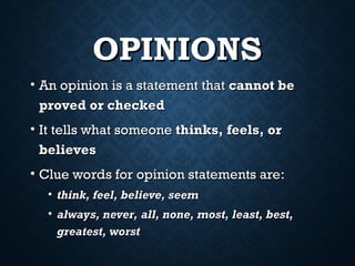 OPINIONS
OPINIONS
• An opinion is a statement that
An opinion is a statement that cannot be
cannot be
proved or checked
proved or checked
• It tells what someone
It tells what someone thinks, feels, or
thinks, feels, or
believes
believes
• Clue words for opinion statements are:
Clue words for opinion statements are:
• think, feel, believe, seem
think, feel, believe, seem
• always, never, all, none, most, least, best,
always, never, all, none, most, least, best,
greatest, worst
greatest, worst
 