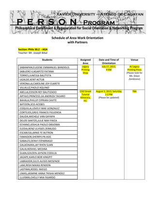 Schedule of Area Work Orientation
with Partners
Section: Philo 30.2 - AGA
Teacher: Mr. Joseph Bibal
Students Assigned
Area
Date and Time of
Orientation
Venue
SABANPAN,EUGENE EMMANUEL BANDOLIS
SABUERO II,AGAPITO PATANA
TORRES,JUNESSA BAUTISTA
UGALDE,KENT ACTUB
VERONILLA,CAROLINE JOY CLARETE
VILLALUZ,PAOLO AQUINO
Legacy
Printing
Shop
July 27, 2013,
9 AM
(DONE)
ABELLA,EDISON REY BAUTIZADO
ARTAJO,PRINCESS JIA ANDRIZA TAGARO
BAHALA,PHILLIP CIPRIAN CAVITE
BATOON,JESS ACEBES
COQUILLA,LOVELY MAE GONZALEZ
CORTEJOS,GREG FRANCIS FIGUEROA
DALIDA,MICHELE VAN GAYAPA
DELOS SANTOS,JULIE MAY PAICA
ECHANO,JOSHUA PAOLO OBSIOMA
ELEDIA,RENZ ULYSSES ZERRUDO
ESCABUSA,ARNIE FE BUTRON
FAMADOR,SHERRYLYN ASIS
GABALES,DENVI ESPARRAGO
GALAGNARA,JAY RHEN SUAN
GALIA,ROSHIEL MEDINA
GIJAN,GOLDEN JAYSON CODILLA
JAGAPE,KARLO BOB HINGPIT
LABRADOR,GILES ALEXIS MOSENDE
LAM,IRISH MAIKA RENDON
LASTIMA,RODEL INIEGO
LIMAS,JASMINE ANNA TRISHA MENDEZ
LLUISMA,CHELLY MIA FAJARDO
CDO Street
Tutorial
Advocacy,
Inc.
August 3, 2013, Saturday
1-2 PM
(DONE)
 