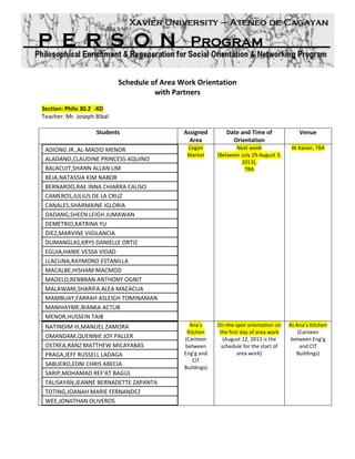 Schedule of Area Work Orientation
with Partners
Section: Philo 30.2 - XD
Teacher: Mr. Joseph Bibal
Students Assigned
Area
Date and Time of
Orientation
Venue
ADIONG JR.,AL-MADID MENOR
ALADANO,CLAUDINE PRINCESS AQUINO
BALACUIT,SHANN ALLAN LIM
BEJA,NATASSIA KIM NABOR
BERNARDO,RAE INNA CHIARRA CALISO
CAMEROS,JULIUS DE LA CRUZ
CANALES,SHARMAINE IGLORIA
DADANG,SHEEN LEIGH JUMAWAN
DEMETRIO,KATRINA YU
DIEZ,MARVINE VIGILANCIA
DUMANGLAS,KRYS DANIELLE ORTIZ
EGUIA,HANIE VESSA VIDAD
LLACUNA,RAYMOND ESTANILLA
MACALBE,HISHAM MACMOD
MADELO,RENBRAN ANTHONY OGNIT
MALAWANI,SHARIFA ALEA MACACUA
MAMBUAY,FARRAH ASLEIGH TOMINAMAN
MANIHAYME,BIANKA ACTUB
MENOR,HUSSEIN TAIB
Cogon
Market
August 3, 2013, Saturday
1-2 PM
(DONE)
TBA
NATINDIM III,MANUEL ZAMORA
OMANDAM,QUENNIE JOY PALLER
OSTREA,RANZ MATTHEW MICAYABAS
PRAGA,JEFF RUSSELL LADAGA
SABUERO,EDNI CHRIS ABECIA
SARIP,MOHAMAD REF'AT BAGUL
TALISAYAN,JEANNE BERNADETTE ZAPANTA
TOTING,JOANAH MARIE FERNANDEZ
WEE,JONATHAN OLIVEROS
Ana’s
Kitchen
(Canteen
between
Eng’g and
CIT
Buildings)
August 17, 2013, Saturday
TBA
TBA
 