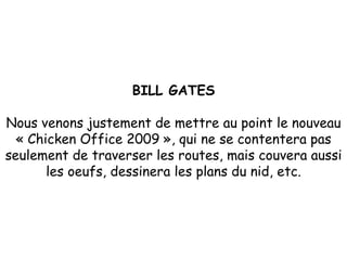 BILL GATES Nous venons justement de mettre au point le nouveau « Chicken Office 2009 », qui ne se contentera pas seulement de traverser les routes, mais couvera aussi les oeufs, dessinera les plans du nid, etc. 