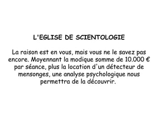 L'EGLISE DE SCIENTOLOGIE La raison est en vous, mais vous ne le savez pas encore. Moyennant la modique somme de 10.000 € par séance, plus la location d'un détecteur de mensonges, une analyse psychologique nous permettra de la découvrir.  