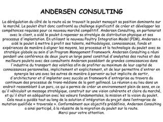 ANDERSEN CONSULTING La dérégulation du côté de la route où se trouvait le poulet menaçait sa position dominante sur le marché. Le poulet était donc confronté au challenge significatif de créer et développer les compétences requises pour ce nouveau marché compétitif. Andersen Consulting, en partenariat avec le client, a aidé le poulet à repenser sa stratégie de distribution physique et ses processus d'implantation. En utilisant le nouveau Poultry Integration Model (PIM), Andersen a aidé le poulet à mettre à profit ses talents, méthodologies, connaissances, fonds et expériences de manière à aligner les moyens, les processus et la technologie du poulet avec sa stratégie globale au sein d'un Program Management Framework. Andersen Consulting a réuni pendant une conférence de deux jours un large panel constitué d'analystes des routes et des meilleurs poulets avec des consultants Andersen possédant de grandes connaissances dans l'industrie du transport des volatiles afin de profiter au maximum de leur capital de connaissances personnelles, implicitement et explicitement, et de leur permettre d'entrer en synergie les uns avec les autres de manière à parvenir au but implicite de sortir, d'architecturer et d'implanter avec succès un framework d'entreprise au travers du continuum des processus de trans-médiane de la gent gallinacé. La réunion a eu lieu dans un endroit ressemblant à un parc, ce qui a permis de créer un environnement plein de sens, en ce qu'il véhiculait un message stratégique, construit sur une vision cohérente et claire du marché, et qu'il était en adéquation avec les valeurs fondamentales, la mission et la vision du poulet. Cela nous a guidés tout au long de la solution d'intégration du projet dans l’entreprise de mutation qualifiée « traversée ». Conformément aux objectifs prédéfinis, Andersen Consulting a ainsi participé, à la réussite de la migration du poulet sur la route. Merci pour votre attention. 
