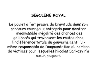 SEGOLENE ROYAL Le poulet a fait preuve de bravitude dans son parcours courageux entrepris pour montrer l’inadmissible inégalité des chances des gallinacés qui traversent les routes dans l’indifférence totale du gouvernement, lui-même responsable de l’augmentation du nombre de victimes pour lesquelles Nicolas Sarkozy n’a aucun respect. 