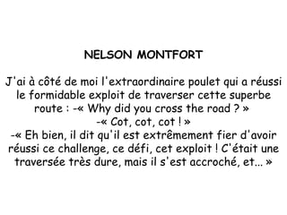 NELSON MONTFORT J'ai à côté de moi l'extraordinaire poulet qui a réussi le formidable exploit de traverser cette superbe route : -« Why did you cross the road ? »  -« Cot, cot, cot ! » -« Eh bien, il dit qu'il est extrêmement fier d'avoir réussi ce challenge, ce défi, cet exploit ! C'était une traversée très dure, mais il s'est accroché, et... » 