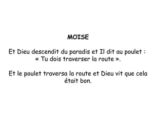 MOISE Et Dieu descendit du paradis et Il dit au poulet :  « Tu dois traverser la route ». Et le poulet traversa la route et Dieu vit que cela était bon. 