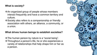 What is society?
An organized group of people whose members
interact frequently and have a common territory and
culture.
Society also refers to a companionship or friendly
association with others, an alliance, a community, or
a union.
What drives human beings to establish societies?
The human person by nature is a “social being”.
Throughout a person’s life, he or she experiences a
variety of relationships that help shape him or her as
a person.
 