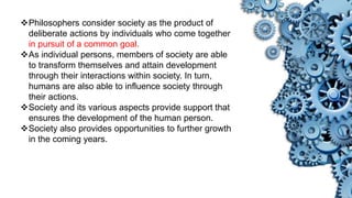 Philosophers consider society as the product of
deliberate actions by individuals who come together
in pursuit of a common goal.
As individual persons, members of society are able
to transform themselves and attain development
through their interactions within society. In turn,
humans are also able to influence society through
their actions.
Society and its various aspects provide support that
ensures the development of the human person.
Society also provides opportunities to further growth
in the coming years.
 