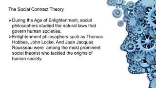 The Social Contract Theory
During the Age of Enlightenment, social
philosophers studied the natural laws that
govern human societies.
Enlightenment philosophers such as Thomas
Hobbes, John Locke. And Jean Jacques
Rousseau were among the most prominent
social theorist who tackled the origins of
human society.
 