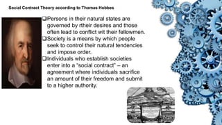 Social Contract Theory according to Thomas Hobbes
Persons in their natural states are
governed by rtheir desires and those
often lead to conflict wit their fellowmen.
Society is a means by which people
seek to control their natural tendencies
and impose order.
Individuals who establish societies
enter into a “social contract” – an
agreement where individuals sacrifice
an amount of their freedom and submit
to a higher authority.
 