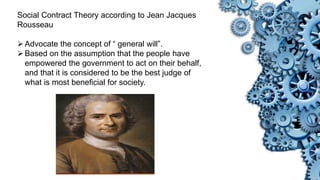 Social Contract Theory according to Jean Jacques
Rousseau
Advocate the concept of “ general will”.
Based on the assumption that the people have
empowered the government to act on their behalf,
and that it is considered to be the best judge of
what is most beneficial for society.
 