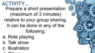 ACTIVITY…
Prepare a short presentation
(maximum of 3 minutes)
relative to your group sharing.
It can be done in any of the
following:
a. Role playing
b. Talk show
c. Illustration
 