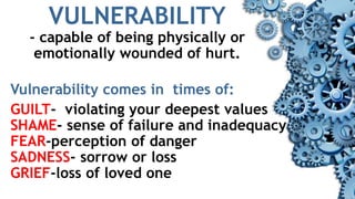 VULNERABILITY
- capable of being physically or
emotionally wounded of hurt.
Vulnerability comes in times of:
GUILT- violating your deepest values
SHAME- sense of failure and inadequacy
FEAR-perception of danger
SADNESS- sorrow or loss
GRIEF-loss of loved one
 