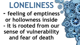 LONELINESS
- feeling of emptiness
or hollowness inside
- it is rooted from our
sense of vulnerability
and fear of death
 