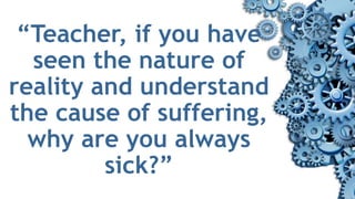 “Teacher, if you have
seen the nature of
reality and understand
the cause of suffering,
why are you always
sick?”
 