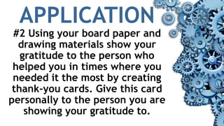 APPLICATION
#2 Using your board paper and
drawing materials show your
gratitude to the person who
helped you in times where you
needed it the most by creating
thank-you cards. Give this card
personally to the person you are
showing your gratitude to.
 