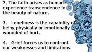 2. The faith arises as human
experience transcendence in
the beauty of nature.
3. Loneliness is the capability of
being physically or emotionally
wounded of hurt.
4. Grief forces us to confront
our weaknesses and limitations.
 