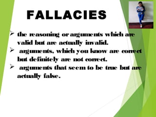 FALLACIES
 the reasoning orarguments which are
valid but are actually invalid.
 arguments, which you know are correct
but definitely are not correct.
 arguments that seem to be true but are
actually false.
 