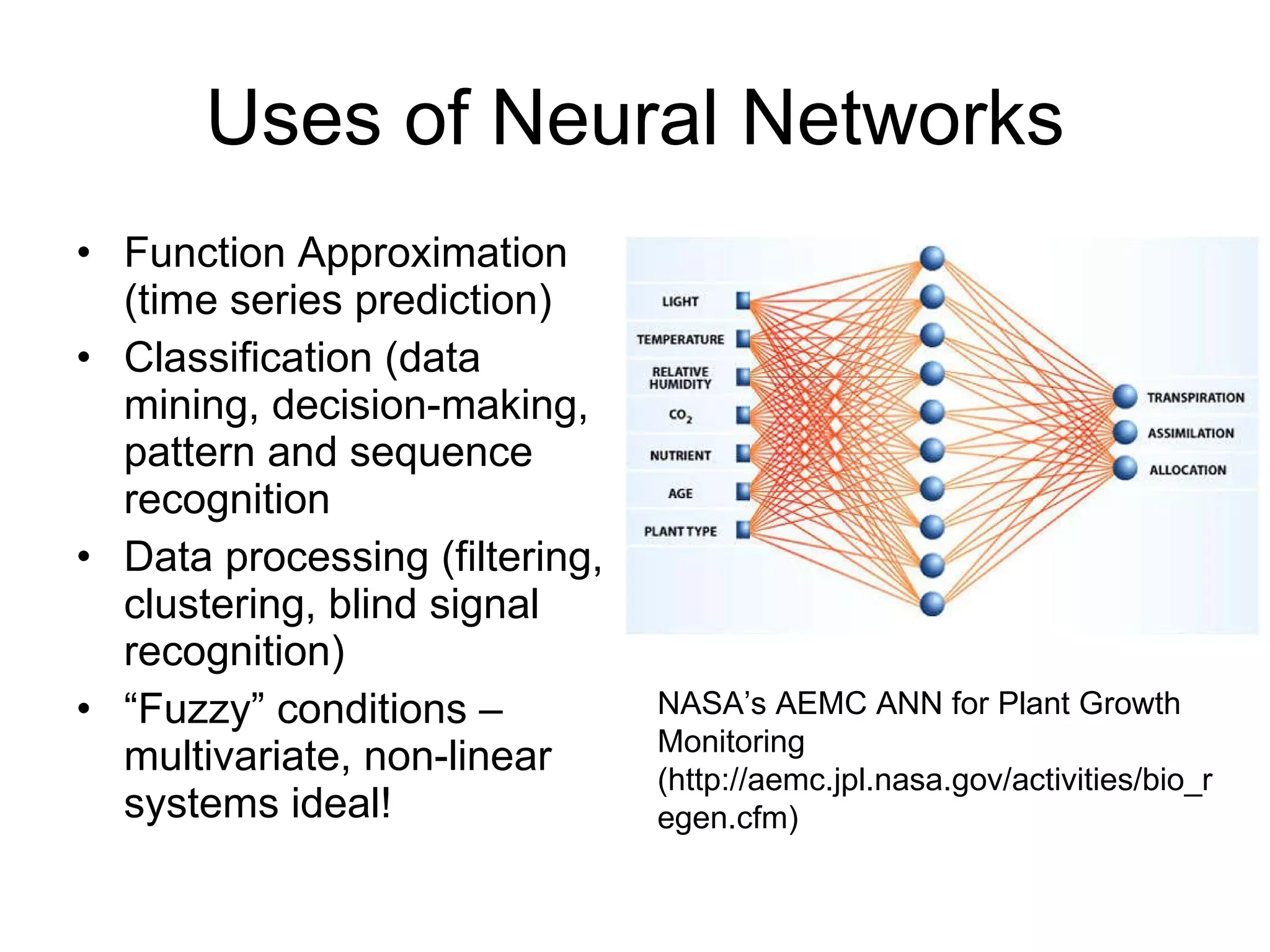 Uses of Neural Networks Function Approximation (time series prediction) Classification (data mining, decision-making, pattern and sequence recognition Data processing (filtering, clustering, blind signal recognition) “ Fuzzy” conditions – multivariate, non-linear systems ideal! NASA’s AEMC ANN for Plant Growth  Monitoring (http://aemc.jpl.nasa.gov/activities/bio_regen.cfm) 