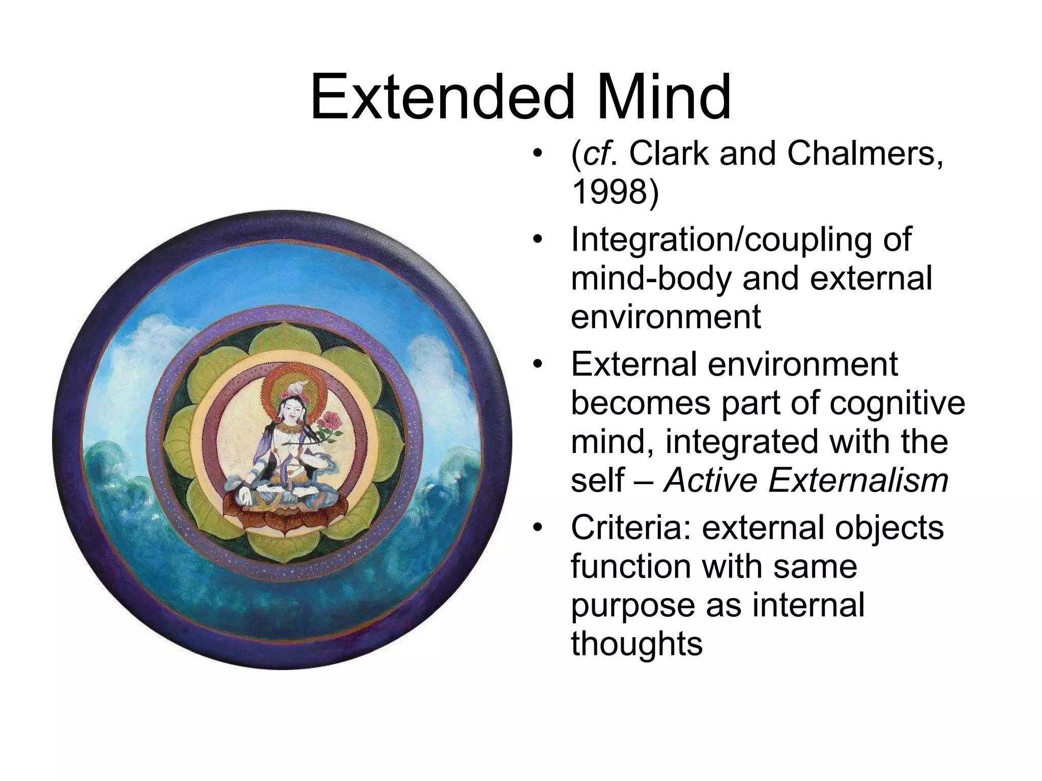 Extended Mind ( cf . Clark and Chalmers, 1998) Integration/coupling of mind-body and external environment External environment becomes part of cognitive mind, integrated with the self –  Active Externalism Criteria: external objects function with same purpose as internal thoughts 