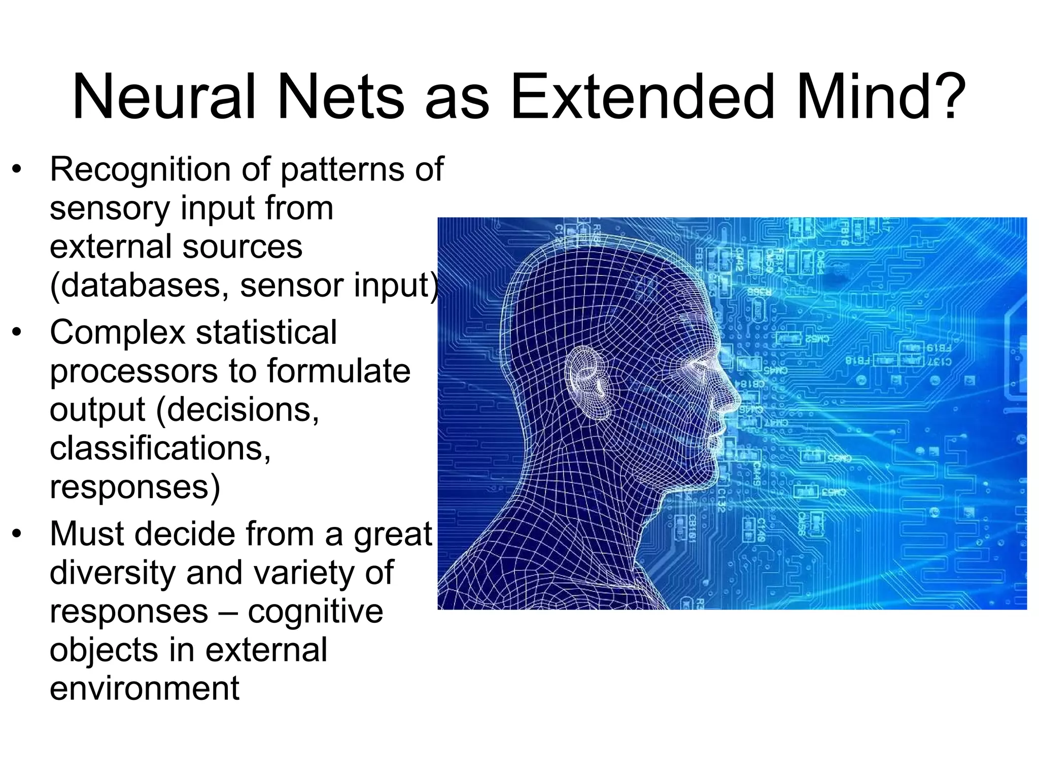 Neural Nets as Extended Mind? Recognition of patterns of sensory input from external sources (databases, sensor input) Complex statistical processors to formulate output (decisions, classifications, responses) Must decide from a great diversity and variety of responses – cognitive objects in external environment 