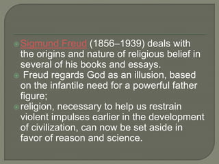 Sigmund Freud (1856–1939) deals with 
the origins and nature of religious belief in 
several of his books and essays. 
 Freud regards God as an illusion, based 
on the infantile need for a powerful father 
figure; 
religion, necessary to help us restrain 
violent impulses earlier in the development 
of civilization, can now be set aside in 
favor of reason and science. 
 
