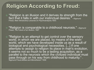  "Religion is an illusion and it derives its strength from the 
fact that it falls in with our instinctual desires." --Sigmund 
Freud, New Introductory Lectures on Psychoanalysis,1933. 
 "Religion is comparable to a childhood neurosis." --Sigmund 
Freud, The Future of an Illusion, 1927 
 "Religion is an attempt to get control over the sensory 
world, in which we are placed, by means of the wish-world, 
which we have developed inside us as a result of 
biological and psychological necessities. [...] If one 
attempts to assign to religion its place in man's evolution, 
it seems not so much to be a lasting acquisition, as a 
parallel to the neurosis which the civilized individual must 
pass through on his way from childhood to maturity." – 
Sigmund Freud,Moses and Monotheism, 1939 
 