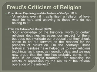  From Group Psychology and the Analysis of the Ego (1921) 
• "A religion, even if it calls itself a religion of love, 
must be hard and unloving to those who do not 
belong to it.“ 
 From The Future of an Illusion (1927): 
• "Our knowledge of the historical worth of certain 
religious doctrines increases our respect for them, 
but does not invalidate our proposal that they should 
cease to be put forward as the reasons for the 
precepts of civilization. On the contrary! Those 
historical residues have helped us to view religious 
teachings, as it were, as neurotic relics, and we may 
now argue that the time has probably come, as it 
does in an analytic treatment, for replacing the 
effects of repression by the results of the rational 
operation of the intellect." 
 