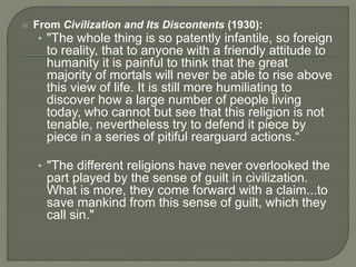  From Civilization and Its Discontents (1930): 
• "The whole thing is so patently infantile, so foreign 
to reality, that to anyone with a friendly attitude to 
humanity it is painful to think that the great 
majority of mortals will never be able to rise above 
this view of life. It is still more humiliating to 
discover how a large number of people living 
today, who cannot but see that this religion is not 
tenable, nevertheless try to defend it piece by 
piece in a series of pitiful rearguard actions.“ 
• "The different religions have never overlooked the 
part played by the sense of guilt in civilization. 
What is more, they come forward with a claim...to 
save mankind from this sense of guilt, which they 
call sin." 
 