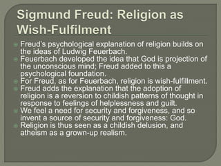  Freud’s psychological explanation of religion builds on 
the ideas of Ludwig Feuerbach. 
 Feuerbach developed the idea that God is projection of 
the unconscious mind; Freud added to this a 
psychological foundation. 
 For Freud, as for Feuerbach, religion is wish-fulfillment. 
 Freud adds the explanation that the adoption of 
religion is a reversion to childish patterns of thought in 
response to feelings of helplessness and guilt. 
 We feel a need for security and forgiveness, and so 
invent a source of security and forgiveness: God. 
 Religion is thus seen as a childish delusion, and 
atheism as a grown-up realism. 
