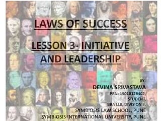 LAWS OF SUCCESS
LESSON 3- INITIATIVE
AND LEADERSHIP
BY-
DEVINA SRIVASTAVA
PRN: 15010126402,
STUDENT,
BBA LLB, DIVISION E,
SYMBIOSIS LAW SCHOOL, PUNE
SYMBIOSIS INTERNATIONAL UNIVERSITY, PUNE
 