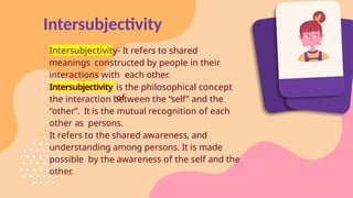 Intersubjectivity
Intersubjectivity- It refers to shared
meanings constructed by people in their
interactions with each other.
 Intersubjectivity is the philosophical concept
of
the interaction between the “self” and the
“other”. It is the mutual recognition of each
other as persons.
 It refers to the shared awareness, and
understanding among persons. It is made
possible by the awareness of the self and the
other.
 