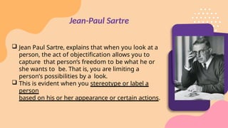 Jean-Paul Sartre
 Jean Paul Sartre, explains that when you look at a
person, the act of objectification allows you to
capture that person’s freedom to be what he or
she wants to be. That is, you are limiting a
person’s possibilities by a look.
 This is evident when you stereotype or label a
person
based on his or her appearance or certain actions.
 