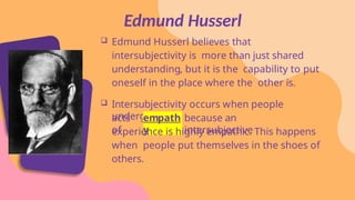 Edmund Husserl believes that
intersubjectivity is more than just shared
understanding, but it is the capability to put
oneself in the place where the other is.
 Intersubjectivity occurs when people
undergo
acts
of
empath
y
because an
intersubjective
experience is highly empathic. This happens
when people put themselves in the shoes of
others.
Edmund Husserl
 