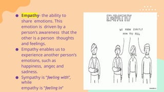 ● Empathy- the ability to
share emotions. This
emotion is driven by a
person’s awareness that the
other is a person thoughts
and feelings.
● Empathy enables us to
experience another person’s
emotions, such as
happiness, anger, and
sadness.
● Sympathy is “feeling with”,
while
empathy is “feeling in”
 