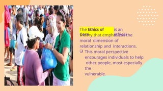 The Ethics of
Care
is an
ethical
theory that emphasizes the
moral dimension of
relationship and interactions.
 This moral perspective
encourages individuals to help
other people, most especially
the
vulnerable.
 