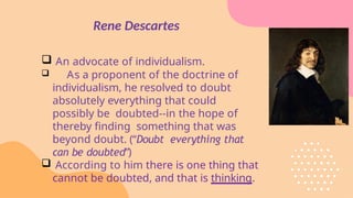 Rene Descartes
 An advocate of individualism.
 As a proponent of the doctrine of
individualism, he resolved to doubt
absolutely everything that could
possibly be doubted--in the hope of
thereby finding something that was
beyond doubt. (“Doubt everything that
can be doubted”)
 According to him there is one thing that
cannot be doubted, and that is thinking.
 