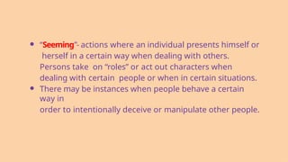 ● “Seeming”- actions where an individual presents himself or
herself in a certain way when dealing with others.
Persons take on “roles” or act out characters when
dealing with certain people or when in certain situations.
● There may be instances when people behave a certain
way in
order to intentionally deceive or manipulate other people.
 
