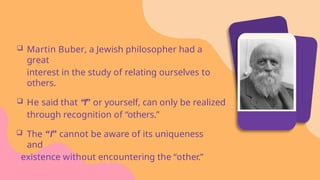  Martin Buber, a Jewish philosopher had a
great
interest in the study of relating ourselves to
others.
 He said that “I” or yourself, can only be realized
through recognition of “others.”
 The “I” cannot be aware of its uniqueness
and
existence without encountering the “other.”
 