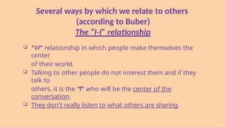 Several ways by which we relate to others
(according to Buber)
The “I-I” relationship
 “I-I” relationship in which people make themselves the
center
of their world.
 Talking to other people do not interest them and if they
talk to
others, it is the “I” who will be the center of the
conversation.
 They don't really listen to what others are sharing.
 