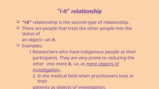 “I-It” relationship
 “I-It” relationship is the second type of relationship.
 There are people that treat the other people into the
status of
an object—an It.
 Examples:
1.Researchers who have indigenous people as their
participants. They are very prone to reducing the
other into mere It, i.e. as mere objects of
investigation.
2. In the medical field when practitioners look at
their
patients as objects of investigation.
 